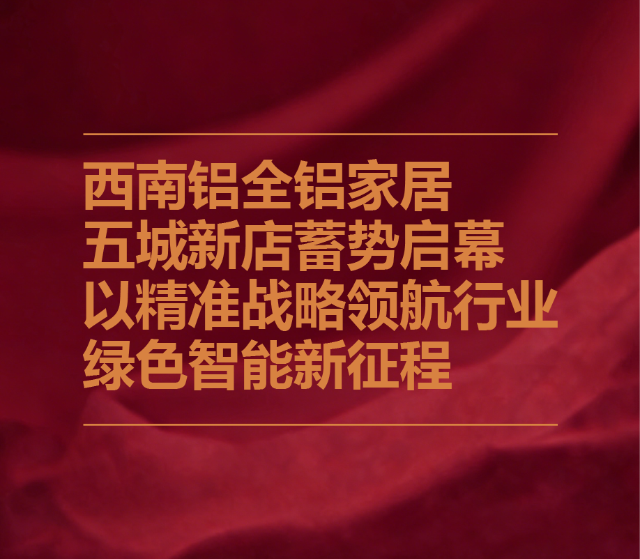 西南铝全铝家居五城新店蓄势启幕 以精准战略领航行业绿色智能新征程